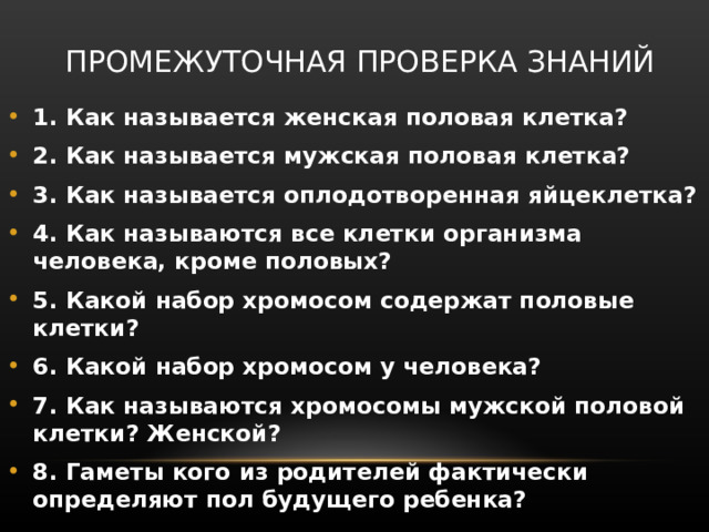 ПРОМЕЖУТОЧНАЯ ПРОВЕРКА ЗНАНИЙ 1. Как называется женская половая клетка? 2. Как называется мужская половая клетка? 3. Как называется оплодотворенная яйцеклетка? 4. Как называются все клетки организма человека, кроме половых? 5. Какой набор хромосом содержат половые клетки? 6. Какой набор хромосом у человека? 7. Как называются хромосомы мужской половой клетки? Женской? 8. Гаметы кого из родителей фактически определяют пол будущего ребенка? 