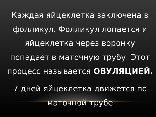 Каждая яйцеклетка заключена в фолликул. Фолликул лопается и яйцеклетка через воронку попадает в маточную трубу. Этот процесс называется ОВУЛЯЦИЕЙ. 7 дней яйцеклетка движется по маточной трубе 