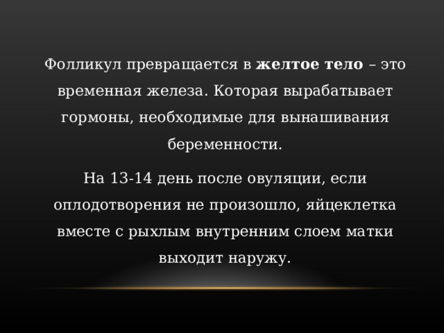 Фолликул превращается в желтое тело – это временная железа. Которая вырабатывает гормоны, необходимые для вынашивания беременности. На 13-14 день после овуляции, если оплодотворения не произошло, яйцеклетка вместе с рыхлым внутренним слоем матки выходит наружу. 