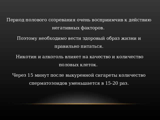 Период полового созревания очень восприимчив к действию негативных факторов. Поэтому необходимо вести здоровый образ жизни и правильно питаться.  Никотин и алкоголь влияет на качество и количество половых клеток. Через 15 минут после выкуренной сигареты количество сперматозоидов уменьшается в 15-20 раз. 