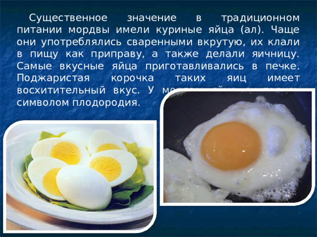 Существенное значение в традиционном питании мордвы имели куриные яйца (ал). Чаще они употреблялись сваренными вкрутую, их клали в пищу как приправу, а также делали яичницу. Самые вкусные яйца приготавливались в печке. Поджаристая корочка таких яиц имеет восхитительный вкус. У мордвы яйца считались символом плодородия. 