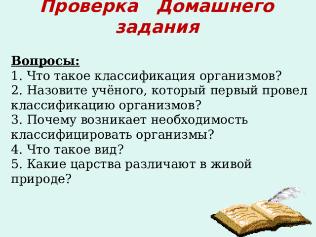 Проверка Домашнего задания Вопросы: 1. Что такое классификация организмов? 2. Назовите учёного, который первый провел классификацию организмов? 3. Почему возникает необходимость классифицировать организмы? 4. Что такое вид? 5. Какие царства различают в живой природе? 