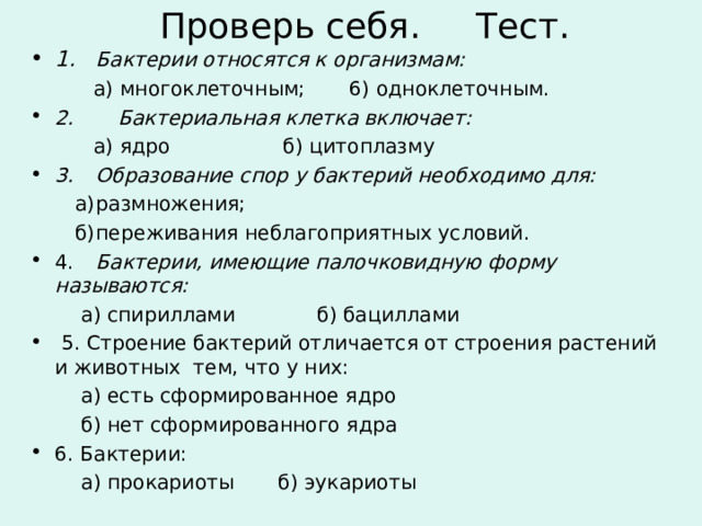 Проверь себя. Тест. 1.  Бактерии относятся к организмам:  а) многоклеточным; 6) одноклеточным. 2. Бактериальная клетка включает:  а) ядро  б) цитоплазму 3.  Образование спор у бактерий необходимо для:  а)  размножения;  б)  переживания неблагоприятных условий. 4.  Бактерии, имеющие палочковидную форму называются:  а) спириллами б) бациллами  5. Строение бактерий отличается от строения растений и животных тем, что у них:  а) есть сформированное ядро  б) нет сформированного ядра 6. Бактерии:  а) прокариоты б) эукариоты 