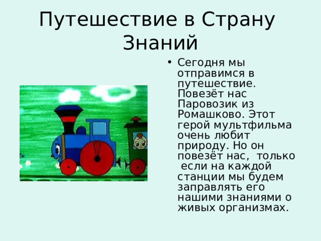 Путешествие в Страну Знаний Сегодня мы отправимся в путешествие. Повезёт нас Паровозик из Ромашково. Этот герой мультфильма очень любит природу. Но он повезёт нас, только если на каждой станции мы будем заправлять его нашими знаниями о живых организмах. 