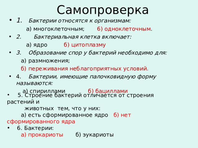 Самопроверка 1.  Бактерии относятся к организмам:  а) многоклеточным; 6) одноклеточным . 2. Бактериальная клетка включает:  а) ядро   б) цитоплазму 3.  Образование спор у бактерий необходимо для:  а)  размножения;  б)  переживания неблагоприятных условий. 4.  Бактерии, имеющие палочковидную форму называются:  а) спириллами б) бациллами   5. Строение бактерий отличается от строения растений и  животных тем, что у них:  а) есть сформированное ядро б) нет сформированного ядра  6. Бактерии:  а) прокариоты б) эукариоты 