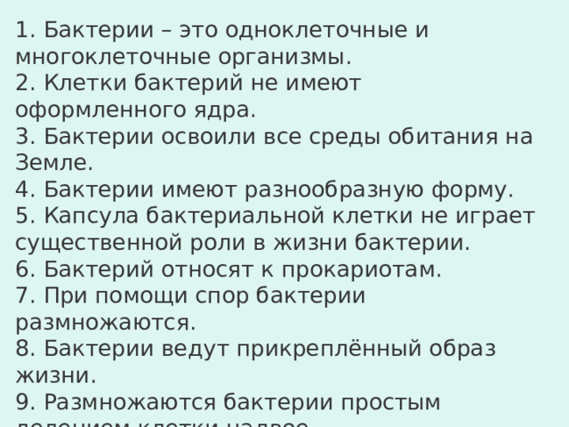 Выберите верные утверждения: 1. Бактерии – это одноклеточные и многоклеточные организмы. 2. Клетки бактерий не имеют оформленного ядра. 3. Бактерии освоили все среды обитания на Земле. 4. Бактерии имеют разнообразную форму. 5. Капсула бактериальной клетки не играет существенной роли в жизни бактерии. 6. Бактерий относят к прокариотам. 7. При помощи спор бактерии размножаются. 8. Бактерии ведут прикреплённый образ жизни. 9. Размножаются бактерии простым делением клетки надвое. 