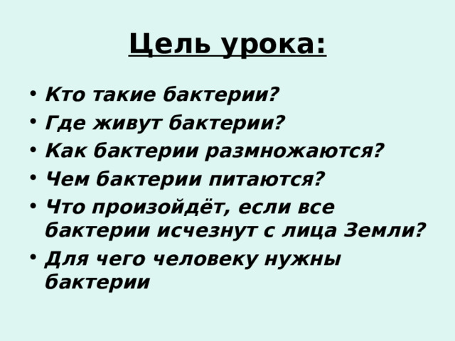 Цель урока: Кто такие бактерии? Где живут бактерии? Как бактерии размножаются? Чем бактерии питаются? Что произойдёт, если все бактерии исчезнут с лица Земли? Для чего человеку нужны бактерии  