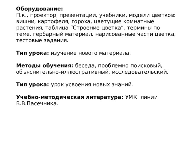 Оборудование: П.к., проектор, презентации, учебники, модели цветков: вишни, картофеля, гороха, цветущие комнатные растения, таблица “Строение цветка”, термины по теме, гербарный материал, нарисованные части цветка, тестовые задания.  Тип урока:   изучение нового материала.  Методы обучения:   беседа, проблемно-поисковый, объяснительно-иллюстративный, исследовательский.  Тип урока:   урок усвоения новых знаний.   Учебно-методическая литература: УМК  линии В.В.Пасечника. 