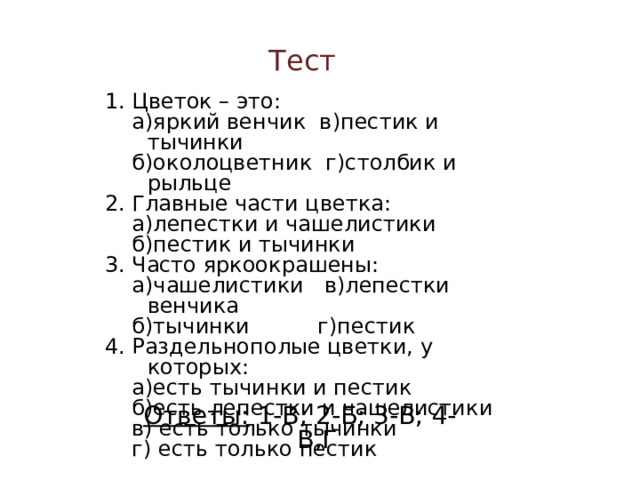 Тест 1. Цветок – это:  а)яркий венчик в)пестик и тычинки  б)околоцветник г)столбик и рыльце 2. Главные части цветка:  а)лепестки и чашелистики  б)пестик и тычинки 3. Часто яркоокрашены:  а)чашелистики в)лепестки венчика  б)тычинки г)пестик 4. Раздельнополые цветки, у которых:  а)есть тычинки и пестик  б)есть лепестки и чашелистики  в) есть только тычинки  г) есть только пестик IV Закрепление 1. Учащиеся: Работа с тестовыми заданиями. Ответы: 1-В; 2-Б; 3-В; 4-В,Г 20 