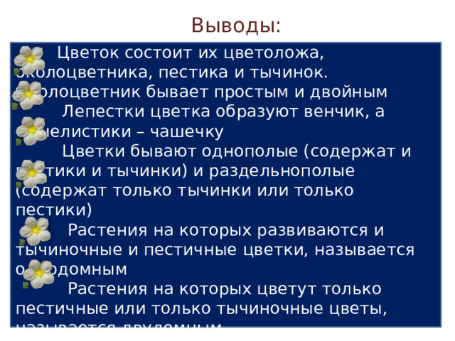 Выводы:  Цветок – орган семенного размножения  Цветок состоит их цветоложа, околоцветника, пестика и тычинок. Околоцветник бывает простым и двойным  Лепестки цветка образуют венчик, а чашелистики – чашечку  Цветки бывают однополые (содержат и пестики и тычинки) и раздельнополые (содержат только тычинки или только пестики)  Растения на которых развиваются и тычиночные и пестичные цветки, называется однодомным  Растения на которых цветут только пестичные или только тычиночные цветы, называется двудомным 2 V Выводы Учащиеся: самостоятельно формируют выводы урока. 20 