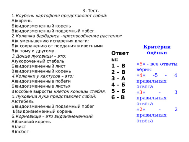 3. Тест. 1. Клубень картофеля представляет собой: А)корень Б)видоизмененный корень В)видоизмененный подземный побег. 2. Колючка барбариса -приспособление растения: А)к уменьшению испарения влаги; Б)к сохранению от поедания животными В)к тому и другому. 3.Донце луковицы – это: А)укороченный стебель Б)видоизмененный лист В)видоизмененный корень 4.Колючки у кактусов – это: А)видоизмененные побеги Б)видоизмененные листья В)особые выросты клеток кожицы стебля. 5.Луковица лука представляет собой: А)стебель Б)видоизмененный подземный побег  В)видоизмененный корень. 6. Корневище – это видоизмененный: А)боковой корень Б)лист В)побег     Критерии оценки « 5 » - все ответы верны « 4 » -5 - 4 правильных ответа « 3 » - 3 правильных ответа « 2 » - 2 правильных ответа Ответы: 1 – В 2 – В 3 – А 4 – Б 5 – Б 6 - В  II. Актуализация знаний Ученики:  самостоятельно работают на листочках. Взаимопроверка, выставляют баллы оценивания работы и передают информацию результатов учителю.  