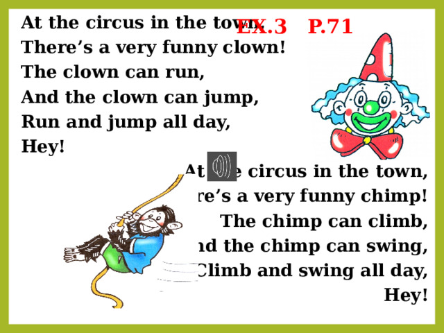 EX.3 P.71 At the circus in the town, There’s a very funny clown! The clown can run, And the clown can jump, Run and jump all day, Hey! At the circus in the town, There’s a very funny chimp! The chimp can climb, And the chimp can swing, Climb and swing all day, Hey! 