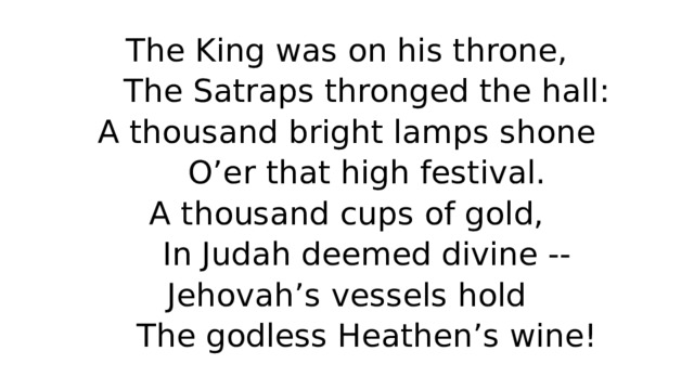 The King was on his throne,  The Satraps thronged the hall:  A thousand bright lamps shone  O’er that high festival.  A thousand cups of gold,  In Judah deemed divine --  Jehovah’s vessels hold  The godless Heathen’s wine! 