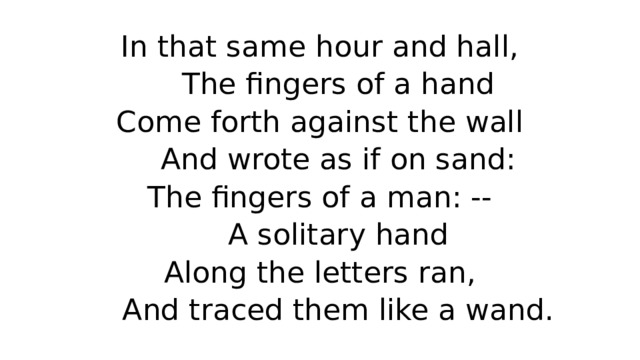 In that same hour and hall,  The fingers of a hand  Come forth against the wall  And wrote as if on sand:  The fingers of a man: --  A solitary hand  Along the letters ran,  And traced them like a wand. 