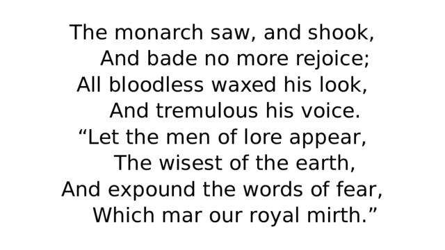 The monarch saw, and shook,  And bade no more rejoice;  All bloodless waxed his look,  And tremulous his voice.  “Let the men of lore appear,  The wisest of the earth,  And expound the words of fear,  Which mar our royal mirth.” 