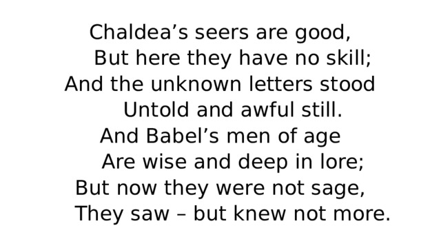 Chaldea’s seers are good,  But here they have no skill;  And the unknown letters stood  Untold and awful still.  And Babel’s men of age  Are wise and deep in lore;  But now they were not sage,  They saw – but knew not more. 