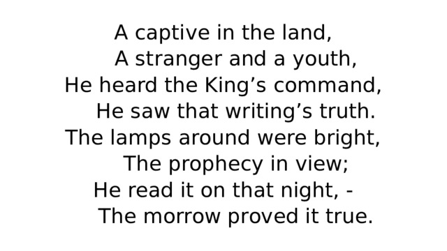 A captive in the land,  A stranger and a youth,  He heard the King’s command,  He saw that writing’s truth.  The lamps around were bright,  The prophecy in view;  He read it on that night, -  The morrow proved it true. 
