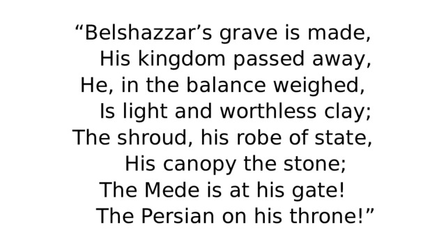 “ Belshazzar’s grave is made,  His kingdom passed away,  He, in the balance weighed,  Is light and worthless clay;  The shroud, his robe of state,  His canopy the stone;  The Mede is at his gate!  The Persian on his throne!” 
