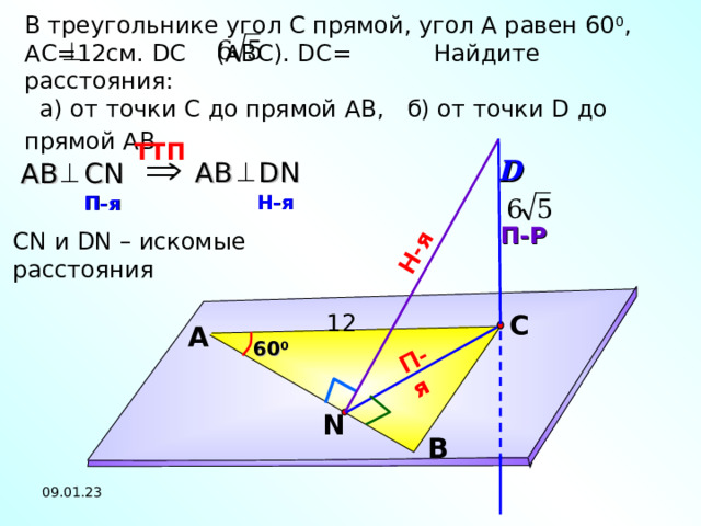 П-я Н-я В треугольнике угол С прямой, угол А равен 60 0 , A С= 1 2см. DC (АВС). DC =  Найдите расстояния:  а) от  точки С до прямой АВ,  б) от точки D до прямой АВ.   D TT П  AB DN АВ  С N Н-я  П-я  П-Р CN и DN – искомые расстояния  С 12 А 60 0 Л.С. Атанасян №149. N В 09.01.23 19 