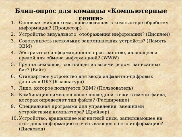 Блиц-опрос для команды «Компьютерные гении» Основная микросхема, производящая в компьютере обработку информации? (Процессор) Устройство визуального отображения информации? (Дисплей) Совокупность нескольких запоминающих устройств? (Память ЭВМ) Абстрактное информационное пространство, являющееся средой для обмена информацией? ( WWW) Группа символов, состоящая из восьми рядом записанных бит? (Байт) Стандартное устройство для ввода алфавитно-цифровых данных в ПК? (Клавиатура) Лицо, которое пользуется ЭВМ? (Пользователь) Комбинация символов после последней точки в имени файла, которая определяет тип файла? (Расширение) Специальная программа для управления внешними устройствами компьютера? (Драйвер) Устройство, вращающее магнитный диск, записывающее на этот диск информацию и считывающее с него информацию? (Дисковод) 