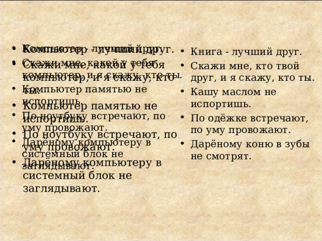 Компьютер - лучший друг. Скажи мне, какой у тебя компьютер, и я скажу, кто ты. Компьютер памятью не испортишь. По ноутбуку встречают, по уму провожают. Дарёному компьютеру в системный блок не заглядывают.  Компьютер - лучший друг. Скажи мне, какой у тебя компьютер, и я скажу, кто ты. Компьютер памятью не испортишь. По ноутбуку встречают, по уму провожают. Дарёному компьютеру в системный блок не заглядывают.  Книга - лучший друг. Скажи мне, кто твой друг, и я скажу, кто ты. Кашу маслом не испортишь. По одёжке встречают, по уму провожают. Дарёному коню в зубы не смотрят.  