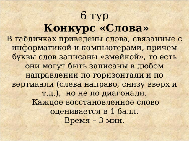  6 тур   Конкурс «Слова»  В табличках приведены слова, связанные с информатикой и компьютерами, причем буквы слов записаны «змейкой», то есть они могут быть записаны в любом направлении по горизонтали и по вертикали (слева направо, снизу вверх и т.д.), но не по диагонали.  Каждое восстановленное слово оценивается в 1 балл.  Время – 3 мин.    