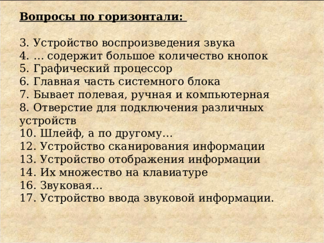 Вопросы по горизонтали:     3. Устройство воспроизведения звука  4. … содержит большое количество кнопок  5. Графический процессор  6. Главная часть системного блока  7. Бывает полевая, ручная и компьютерная  8. Отверстие для подключения различных устройств  10. Шлейф, а по другому…  12. Устройство сканирования информации  13. Устройство отображения информации  14. Их множество на клавиатуре  16. Звуковая…  17. Устройство ввода звуковой информации.       