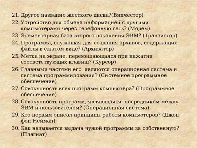 Другое название жесткого диска?(Винчестер) Устройство для обмена информацией с другими компьютерами через телефонную сеть? (Модем) Элементарная база второго поколения ЭВМ? (Транзистор) Программа, служащая для создания архивов, содержащих файлы в сжатом виде? (Архиватор) Метка на экране, перемещающаяся при нажатии соответствующих клавиш? (Курсор) Главными частями его являются операционная система и система программирования? (Системное программное обеспечение) Совокупность всех программ компьютера? (Программное обеспечение) Совокупность программ, являющаяся посредником между ЭВМ и пользователем? (Операционная система) Кто первым описал принципы работы компьютеров? (Джон фон Нейман) Как называется выдача чужой программы за собственную? (Плагиат) 