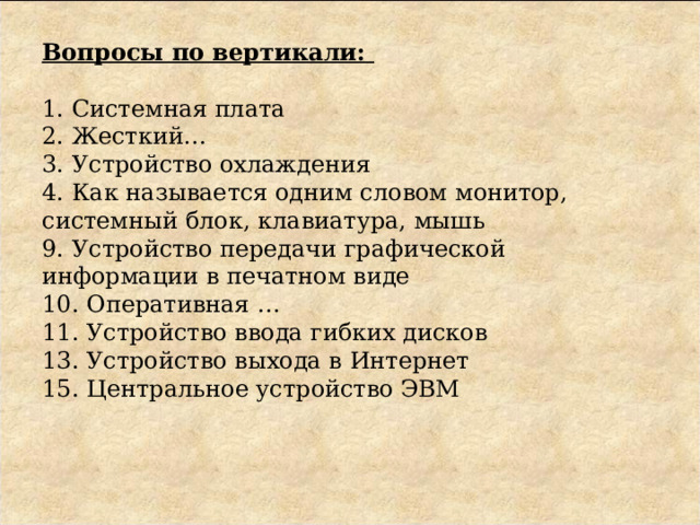 Вопросы по вертикали:     1. Системная плата  2. Жесткий…  3. Устройство охлаждения  4. Как называется одним словом монитор, системный блок, клавиатура, мышь  9. Устройство передачи графической информации в печатном виде  10. Оперативная …  11. Устройство ввода гибких дисков  13. Устройство выхода в Интернет  15. Центральное устройство ЭВМ 