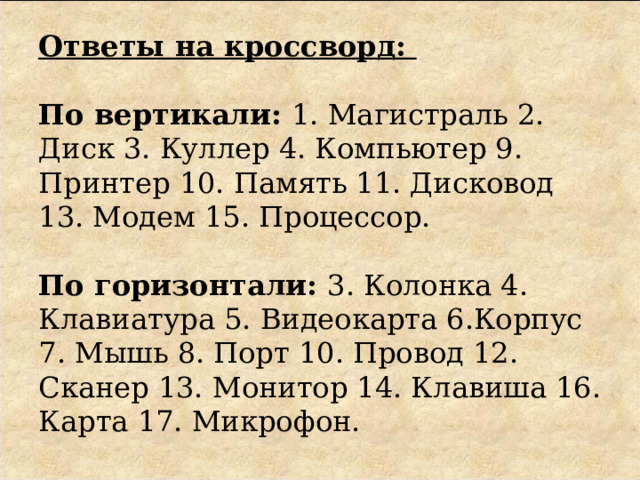 Ответы на кроссворд:     По вертикали: 1. Магистраль 2. Диск 3. Куллер 4. Компьютер 9. Принтер 10. Память 11. Дисковод 13. Модем 15. Процессор.     По горизонтали: 3. Колонка 4. Клавиатура 5. Видеокарта 6.Корпус 7. Мышь 8. Порт 10. Провод 12. Сканер 13. Монитор 14. Клавиша 16. Карта 17. Микрофон. 