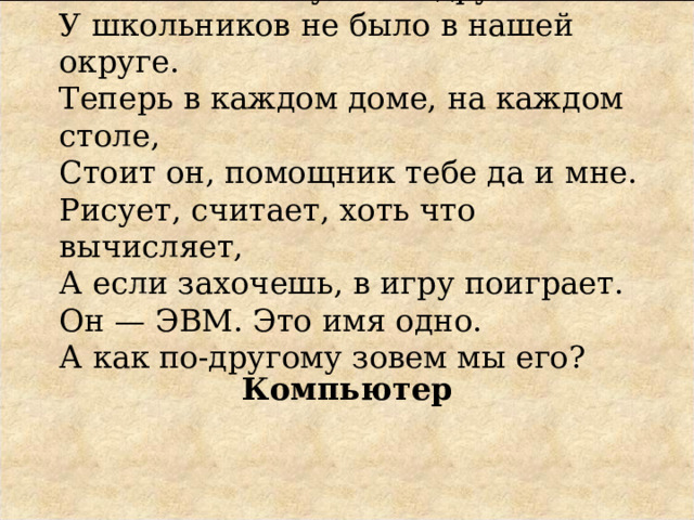 Раньше такого умного друга  У школьников не было в нашей округе.  Теперь в каждом доме, на каждом столе,  Стоит он, помощник тебе да и мне.  Рисует, считает, хоть что вычисляет,  А если захочешь, в игру поиграет.  Он — ЭВМ. Это имя одно.  А как по-другому зовем мы его? Компьютер 