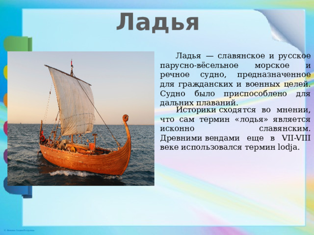 Ладья  Ладья  — славянское и русское парусно-вёсельное морское и речное судно, предназначенное для гражданских и военных целей. Судно было приспособлено для дальних плаваний.  Историки сходятся во мнении, что сам термин «лодья» является исконно славянским. Древними вендами еще в VII-VIII веке использовался термин lodja.  