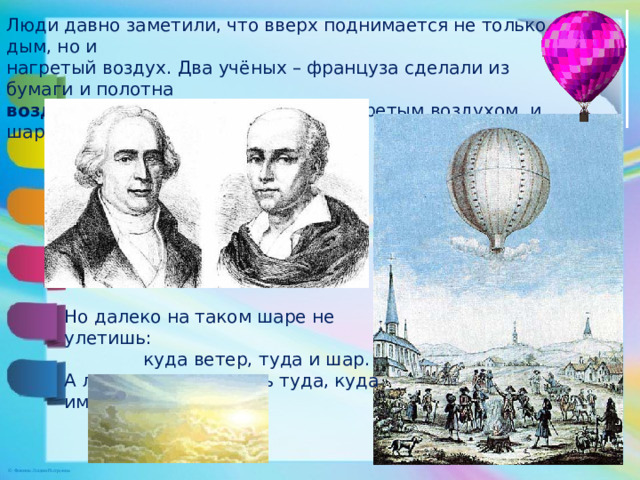 Люди давно заметили, что вверх поднимается не только дым, но и нагретый воздух. Два учёных – француза сделали из бумаги и полотна воздушный шар , наполнили его нагретым воздухом, и шар взвился . Но далеко на таком шаре не улетишь:  куда ветер, туда и шар. А люди хотели летать туда, куда им надо.  
