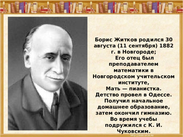 Борис Житков родился 30 августа (11 сентября) 1882 г. в Новгороде;  Его отец был преподавателем математики в Новгородском учительском институте,  Мать — пианистка. Детство провел в Одессе. Получил начальное домашнее образование, затем окончил гимназию. Во время учебы подружился с К. И. Чуковским. 