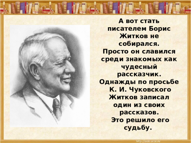 А вот стать писателем Борис Житков не собирался. Просто он славился среди знакомых как чудесный рассказчик. Однажды по просьбе  К. И. Чуковского Житков записал один из своих рассказов.  Это решило его судьбу. 