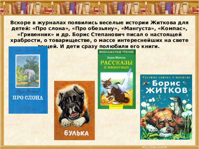 Вскоре в журналах появились веселые истории Житкова для детей: «Про слона», «Про обезьяну», «Мангуста», «Компас», «Гривенник» и др. Борис Степанович писал о настоящей храбрости, о товариществе, о массе интереснейших на свете вещей. И дети сразу полюбили его книги. 