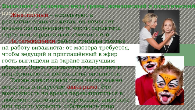 Выделяют 2 основных вида грима: живописный и пластический  направления :  Живописный – используют в реалистических сюжетах, он помогает незаметно подчеркнуть черты характера героя или кардинально изменить его.  На телевидении работа гримёра похожа на работу визажиста: от мастера требуется, чтобы ведущий и приглашённый в эфир гость выглядели на экране наилучшим образом. Здесь скрываются недостатки и подчёркиваются достоинства внешности.  Также живописный грим часто можно встретить в искусстве аквагрима . Это возможность на время перевоплотиться в любимого сказочного персонажа, животное или просто украсить собственное лицо узорами. 