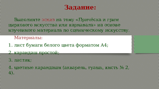 Задание:  Выполните  эскиз  на тему «Причёска и грим циркового искусства или карнавала» на основе изученного материала по сценическому искусству.  Материалы: 1. лист бумаги белого цвета форматом А4; 2. карандаш простой; 3. ластик; 4. цветные карандаши (акварель, гуашь, кисть № 2, 4). 