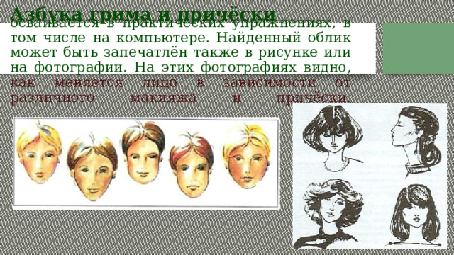   осваивается в практических упражнениях, в том числе на компьютере. Найденный облик может быть запечатлён также в рисунке или на фотографии. На этих фотографиях видно, как меняется лицо в зависимости от различного макияжа и причёски.              Азбука грима и причёски 