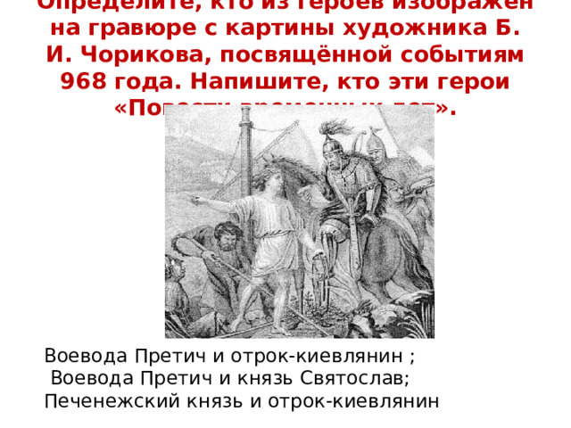 Определите, кто из героев изображен на гравюре с картины художника Б. И. Чорикова, посвящённой событиям 968 года. Напишите, кто эти герои «Повести временных лет». Воевода Претич и отрок-киевлянин ;  Воевода Претич и князь Святослав; Печенежский князь и отрок-киевлянин 