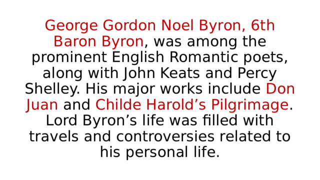 George Gordon Noel Byron, 6th Baron Byron , was among the prominent English Romantic poets, along with John Keats and Percy Shelley. His major works include Don Juan and Childe Harold’s Pilgrimage . Lord Byron’s life was filled with travels and controversies related to his personal life. 