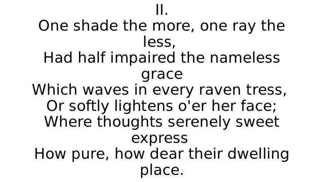 II.  One shade the more, one ray the less,  Had half impaired the nameless grace  Which waves in every raven tress,  Or softly lightens o'er her face;  Where thoughts serenely sweet express  How pure, how dear their dwelling place. 