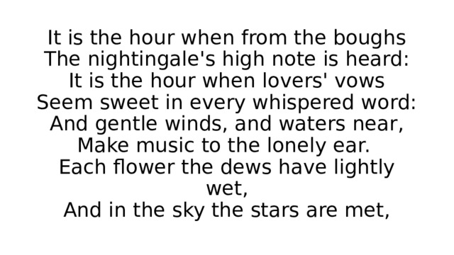 It is the hour when from the boughs  The nightingale's high note is heard:  It is the hour when lovers' vows  Seem sweet in every whispered word:  And gentle winds, and waters near,  Make music to the lonely ear.  Each flower the dews have lightly wet,  And in the sky the stars are met, 