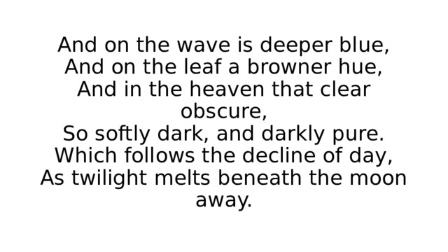 And on the wave is deeper blue,  And on the leaf a browner hue,  And in the heaven that clear obscure,  So softly dark, and darkly pure.  Which follows the decline of day,  As twilight melts beneath the moon away. 