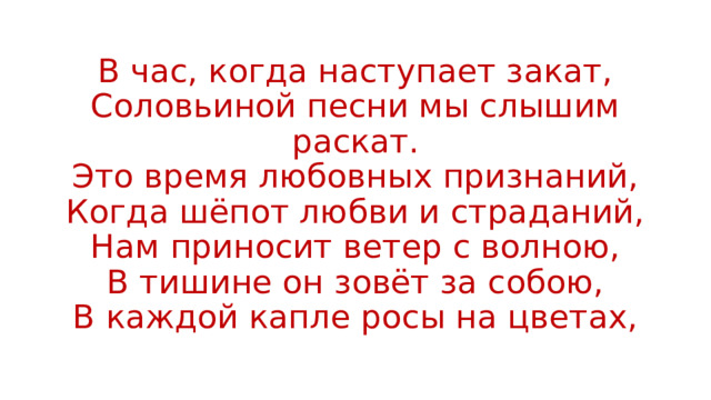 В час, когда наступает закат,  Соловьиной песни мы слышим раскат.  Это время любовных признаний,  Когда шёпот любви и страданий,  Нам приносит ветер с волною,  В тишине он зовёт за собою,  В каждой капле росы на цветах, 