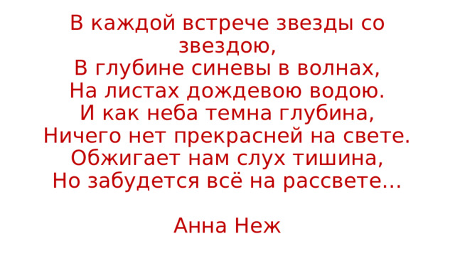 В каждой встрече звезды со звездою,  В глубине синевы в волнах,  На листах дождевою водою.  И как неба темна глубина,  Ничего нет прекрасней на свете.  Обжигает нам слух тишина,  Но забудется всё на рассвете…   Анна Неж 