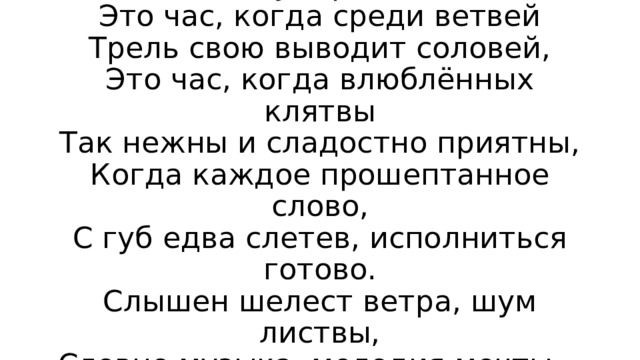 Сумерки  Это час, когда среди ветвей  Трель свою выводит соловей,  Это час, когда влюблённых клятвы  Так нежны и сладостно приятны,  Когда каждое прошептанное слово,  С губ едва слетев, исполниться готово.  Слышен шелест ветра, шум листвы,  Словно музыка, мелодия мечты… 