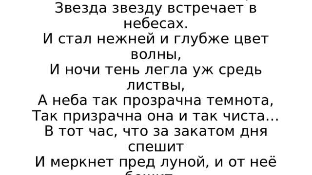 На лепестках цветов лежит роса,  Звезда звезду встречает в небесах.  И стал нежней и глубже цвет волны,  И ночи тень легла уж средь листвы,  А неба так прозрачна темнота,  Так призрачна она и так чиста…  В тот час, что за закатом дня спешит  И меркнет пред луной, и от неё бежит… 