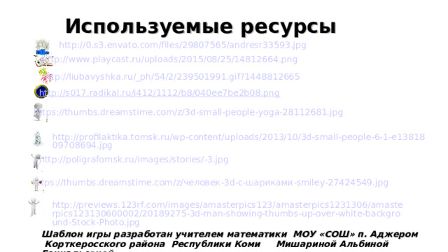 Используемые ресурсы http://0.s3.envato.com/files/29807565/andresr33593.jpg http://www.playcast.ru/uploads/2015/08/25/14812664.png http :// liubavyshka . ru /_ ph /54/2/239501991. gif ?1448812665 http://s017.radikal.ru/i412/1112/b8/040ee7be2b08.png  https://thumbs.dreamstime.com/z/3d-small-people-yoga-28112681.jpg http://profilaktika.tomsk.ru/wp-content/uploads/2013/10/3d-small-people-6-1-e1381809708694.jpg http://poligrafomsk.ru/images/stories/-3.jpg https://thumbs.dreamstime.com/z/человек-3d-с-шариками-smiley-27424549.jpg http://previews.123rf.com/images/amasterpics123/amasterpics1231306/amasterpics123130600002/20189275-3d-man-showing-thumbs-up-over-white-background-Stock-Photo.jpg Шаблон игры разработан учителем математики МОУ «СОШ» п. Аджером  Корткеросского района Республики Коми Мишариной Альбиной Геннадьевной 