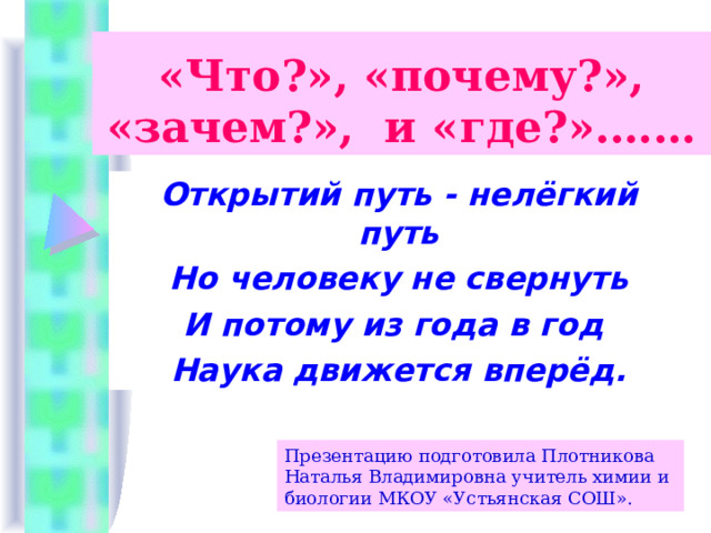 «Что?», «почему?», «зачем?», и «где?».…… Открытий путь - нелёгкий путь Но человеку не свернуть И потому из года в год Наука движется вперёд. Презентацию подготовила Плотникова Наталья Владимировна учитель химии и биологии МКОУ «Устьянская СОШ».  